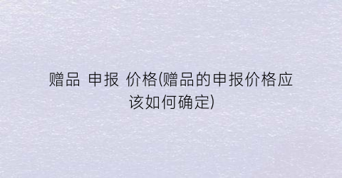 赠品 申报 价格(赠品的申报价格应该如何确定)